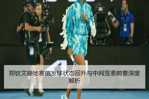 郑钦文硬地赛前发球状态回升与中网签表前景深度解析